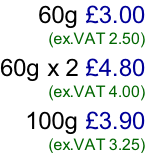 60g £3.00 (ex.VAT 2.50)  60g x 2 £4.80 (ex.VAT 4.00)  100g £3.90 (ex.VAT 3.25)