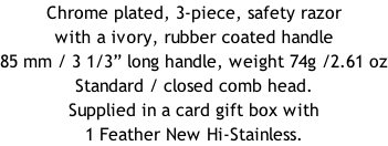 Chrome plated, 3-piece, safety razor with a ivory, rubber coated handle  85 mm / 3 1/3” long handle, weight 74g /2.61 oz Standard / closed comb head. Supplied in a card gift box with 1 Feather New Hi-Stainless.