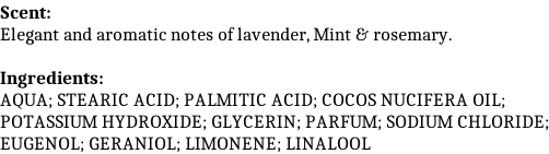Scent: Elegant and aromatic notes of lavender, Mint & rosemary.  Ingredients: AQUA; STEARIC ACID; PALMITIC ACID; COCOS NUCIFERA OIL; POTASSIUM HYDROXIDE; GLYCERIN; PARFUM; SODIUM CHLORIDE; EUGENOL; GERANIOL; LIMONENE; LINALOOL
