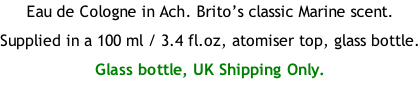 Eau de Cologne in Ach. Brito’s classic Marine scent. Supplied in a 100 ml / 3.4 fl.oz, atomiser top, glass bottle. Glass bottle, UK Shipping Only.