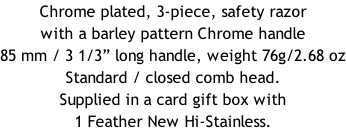 Chrome plated, 3-piece, safety razor with a barley pattern Chrome handle  85 mm / 3 1/3” long handle, weight 76g/2.68 oz Standard / closed comb head. Supplied in a card gift box with 1 Feather New Hi-Stainless.