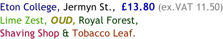 Eton College, Jermyn St.,  £13.80 (ex.VAT 11.50) Lime Zest, OUD, Royal Forest, Shaving Shop & Tobacco Leaf.