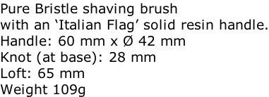 Pure Bristle shaving brush with an ‘Italian Flag’ solid resin handle. Handle: 60 mm x Ø 42 mm Knot (at base): 28 mm Loft: 65 mm Weight 109g