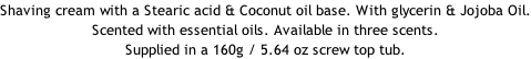 Shaving cream with a Stearic acid & Coconut oil base. With glycerin & Jojoba Oil. Scented with essential oils. Available in three scents. Supplied in a 160g / 5.64 oz screw top tub.