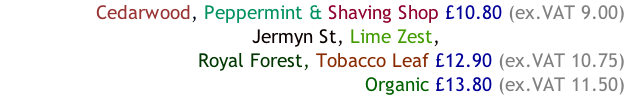 Cedarwood, Peppermint & Shaving Shop £10.80 (ex.VAT 9.00)                                              Jermyn St, Lime Zest, Royal Forest, Tobacco Leaf £12.90 (ex.VAT 10.75)        Organic £13.80 (ex.VAT 11.50)