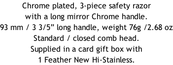 Chrome plated, 3-piece safety razor with a long mirror Chrome handle.  93 mm / 3 3/5” long handle, weight 76g /2.68 oz Standard / closed comb head. Supplied in a card gift box with 1 Feather New Hi-Stainless.