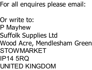 For all enquires please email:  Or write to: P Mayhew Suffolk Supplies Ltd Wood Acre, Mendlesham Green STOWMARKET IP14 5RQ UNITED KINGDOM