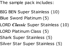 The sample pack includes:   BIG BEN Super Stainless (10)  Blue Sword Platinum (5)  LORD Classic Super Stainless (10)  LORD Platinum Class (5)  Shark Super Stainless (5)  Silver Star Super Stainless (5)