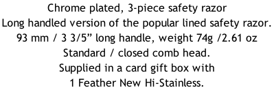 Chrome plated, 3-piece safety razor Long handled version of the popular lined safety razor.  93 mm / 3 3/5” long handle, weight 74g /2.61 oz Standard / closed comb head. Supplied in a card gift box with 1 Feather New Hi-Stainless.