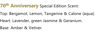 70th Anniversary Special Edition Scent: Top: Bergamot, Lemon, Tangerine & Calone (aqua). Heart: Lavender, green Jasmine & Geranium. Base: Amber & Vetiver.