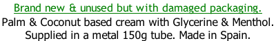 Brand new & unused but with damaged packaging. Palm & Coconut based cream with Glycerine & Menthol.  Supplied in a metal 150g tube. Made in Spain.